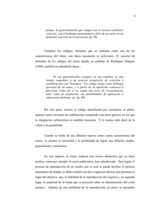 8
73
propio, la generalización que rompe con el recurso estilístico
concreto, con el hallazgo momentáneo y feliz de un autor en un
momento concreto de la narración. (p. 38)
Tampoco los códigos, elemento que se señalaba como una de las
características del tebeo, son datos necesarios ni suficientes. El carácter de
definidos de los códigos del cómic queda, en palabras de Rodríguez Diéguez
(1988), también en entredicho ahora. :
Ni son generalizables siempre, ni son estables, se van
viendo sometidos a un proceso progresivo de creación y
estabilización casi 'biológico'. Un código surge como hallazgo
personal de un autor, y a partir de su aparición comienza a
funcionar como tal, o no, según una serie de circunstancias
tales como su aceptación, sus posibilidades de aplicación a
situaciones distintas, etc. (p. 40)
Por otra parte, incluso el código identificado por excelencia, el globo,
aparece como elemento de codificación compartido con otros géneros en los que
la integración verboicónica es también necesaria. Y lo mismo cabe decir de la
viñeta o la gestualidad.
Cuando se habla de una difusión masiva como cuarta característica del
cómic, se plantea la necesidad y la posibilidad de lograr una difusión amplia,
generalizada y económica.
En este aspecto, el cómic tropieza con ciertos obstáculos que ya otros
medios, como por ejemplo el cartel publicitario, han sobrellevado. Para lograr el
proceso de reproducción de un medio, por el cual se pueda facilitar el proceso
automático de tiradas, se debe cumplir con dos exigencias básicas que permitan el
logro del objetivo: uno, la fidelidad de la reproducción del original y, en segundo
lugar, la amplitud de la tirada que se proyecta sobre un abaratamiento del costo
unitario. Además de este problema de la reproducción, el cómic se encuentra
 