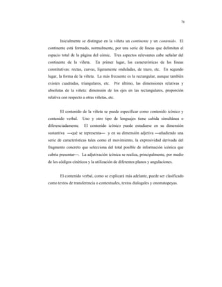 8
76
Inicialmente se distingue en la viñeta un continente y un contenido. El
continente está formado, normalmente, por una serie de líneas que delimitan el
espacio total de la página del cómic. Tres aspectos relevantes cabe señalar del
continente de la viñeta. En primer lugar, las características de las líneas
constitutivas: rectas, curvas, ligeramente onduladas, de trazo, etc. En segundo
lugar, la forma de la viñeta. La más frecuente es la rectangular, aunque también
existen cuadradas, triangulares, etc. Por último, las dimensiones relativas y
absolutas de la viñeta: dimensión de los ejes en las rectangulares, proporción
relativa con respecto a otras viñetas, etc.
El contenido de la viñeta se puede especificar como contenido icónico y
contenido verbal. Uno y otro tipo de lenguajes tiene cabida simultánea o
diferenciadamente. El contenido icónico puede estudiarse en su dimensión
sustantiva qué se representa y en su dimensión adjetiva añadiendo una
serie de características tales como el movimiento, la expresividad derivada del
fragmento concreto que selecciona del total posible de información icónica que
cabría presentar. La adjetivación icónica se realiza, principalmente, por medio
de los códigos cinéticos y la utilización de diferentes planos y angulaciones.
El contenido verbal, como se explicará más adelante, puede ser clasificado
como textos de transferencia o contextuales, textos dialogales y onomatopeyas.
 