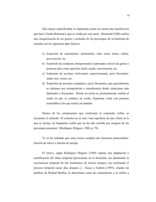 8
82
Para mayor especificidad, es importante tomar en cuenta una clasificación
que hace Claude Bremond y que es citada por este autor. Bremond (1968) realiza
una categorización de los gestos y actitudes de los personajes de la historieta de
acuerdo con los siguientes tipos básicos:
a) Expresión de sentimientos elementales, tales como temor, cólera,
provocación, etc.
b) Expresión de conductas interpersonales expresadas a través de gestos o
posturas tales como agresión, burla, ayuda, conversación, etc.
c) Expresión de acciones irrelevantes expresivamente, pero frecuentes:
andar, leer, correr, etc.
d) Expresión de acciones complejas y poco frecuentes, que generalmente
se obtienen por extrapolación o transferencia desde situaciones más
habituales o frecuentes. Pilotar un avión es, posturalmente, similar al
modo en que se conduce un coche; Superman vuela con posturas
asimilables a las que realiza un nadador.
Dentro de los componentes que conforman el contenido verbal, se
encuentra el cartucho. El cartucho no es sino “una superficie de una viñeta en la
que se incluye un fragmento verbal que no ha sido emitido por ninguno de los
personajes presentes” (Rodríguez Diéguez, 1988, p. 79)
Ya se ha señalado que estos textos cumplen dos funciones primordiales:
función de relevo o función de anclaje.
El relevo, según Rodríguez Diéguez (1988) supone una adaptación o
modificación del ritmo temporal preexistente en la historieta, sea planteando la
coexistencia temporal de dos fenómenos (al mismo tiempo), sea acelerando el
proceso temporal (unos días después...). Gasca y Gubern (1997), citando las
palabras de Roland Barthes, lo denominan como de conmutación y se refiere a
 