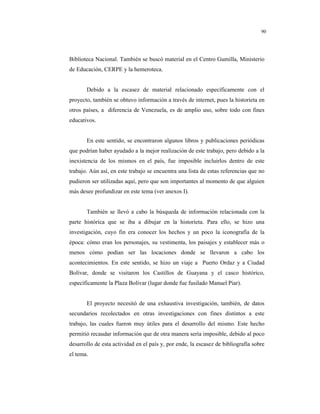 8
90
Biblioteca Nacional. También se buscó material en el Centro Gumilla, Ministerio
de Educación, CERPE y la hemeroteca.
Debido a la escasez de material relacionado específicamente con el
proyecto, también se obtuvo información a través de internet, pues la historieta en
otros países, a diferencia de Venezuela, es de amplio uso, sobre todo con fines
educativos.
En este sentido, se encontraron algunos libros y publicaciones periódicas
que podrían haber ayudado a la mejor realización de este trabajo, pero debido a la
inexistencia de los mismos en el país, fue imposible incluirlos dentro de este
trabajo. Aún así, en este trabajo se encuentra una lista de estas referencias que no
pudieron ser utilizadas aquí, pero que son importantes al momento de que alguien
más desee profundizar en este tema (ver anexos I).
También se llevó a cabo la búsqueda de información relacionada con la
parte histórica que se iba a dibujar en la historieta. Para ello, se hizo una
investigación, cuyo fin era conocer los hechos y un poco la iconografía de la
época: cómo eran los personajes, su vestimenta, los paisajes y establecer más o
menos cómo podían ser las locaciones donde se llevaron a cabo los
acontecimientos. En este sentido, se hizo un viaje a Puerto Ordaz y a Ciudad
Bolívar, donde se visitaron los Castillos de Guayana y el casco histórico,
específicamente la Plaza Bolívar (lugar donde fue fusilado Manuel Piar).
El proyecto necesitó de una exhaustiva investigación, también, de datos
secundarios recolectados en otras investigaciones con fines distintos a este
trabajo, las cuales fueron muy útiles para el desarrollo del mismo. Este hecho
permitió recaudar información que de otra manera sería imposible, debido al poco
desarrollo de esta actividad en el país y, por ende, la escasez de bibliografía sobre
el tema.
 