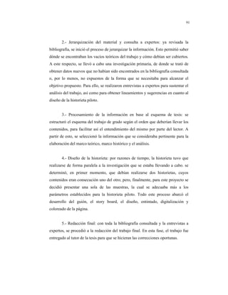 8
91
2.- Jerarquización del material y consulta a expertos: ya revisada la
bibliografía, se inició el proceso de jerarquizar la información. Esto permitió saber
dónde se encontraban los vacíos teóricos del trabajo y cómo debían ser cubiertos.
A este respecto, se llevó a cabo una investigación primaria, de donde se trató de
obtener datos nuevos que no habían sido encontrados en la bibliografía consultada
o, por lo menos, no expuestos de la forma que se necesitaba para alcanzar el
objetivo propuesto. Para ello, se realizaron entrevistas a expertos para sustentar el
análisis del trabajo, así como para obtener lineamientos y sugerencias en cuanto al
diseño de la historieta piloto.
3.- Procesamiento de la información en base al esquema de tesis: se
estructuró el esquema del trabajo de grado según el orden que deberían llevar los
contenidos, para facilitar así el entendimiento del mismo por parte del lector. A
partir de esto, se seleccionó la información que se consideraba pertinente para la
elaboración del marco teórico, marco histórico y el análisis.
4.- Diseño de la historieta: por razones de tiempo, la historieta tuvo que
realizarse de forma paralela a la investigación que se estaba llevando a cabo. se
determinó, en primer momento, que debían realizarse dos historietas, cuyos
contenidos eran consecución uno del otro; pero, finalmente, para este proyecto se
decidió presentar una sola de las muestras, la cual se adecuaba más a los
parámetros establecidos para la historieta piloto. Todo este proceso abarcó el
desarrollo del guión, el story board, el diseño, entintado, digitalización y
coloreado de la página.
5.- Redacción final: con toda la bibliografía consultada y la entrevistas a
expertos, se procedió a la redacción del trabajo final. En esta fase, el trabajo fue
entregado al tutor de la tesis para que se hicieran las correcciones oportunas.
 