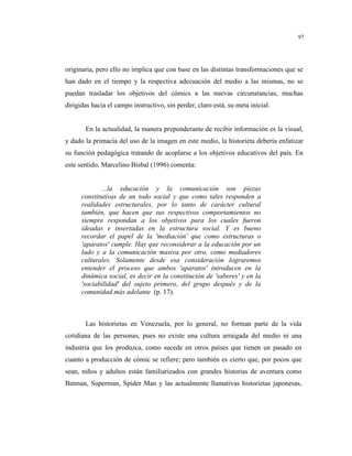 97
originaria, pero ello no implica que con base en las distintas transformaciones que se
han dado en el tiempo y la respectiva adecuación del medio a las mismas, no se
puedan trasladar los objetivos del cómics a las nuevas circunstancias, muchas
dirigidas hacia el campo instructivo, sin perder, claro está, su meta inicial.
En la actualidad, la manera preponderante de recibir información es la visual,
y dado la primacía del uso de la imagen en este medio, la historieta debería enfatizar
su función pedagógica tratando de acoplarse a los objetivos educativos del país. En
este sentido, Marcelino Bisbal (1996) comenta:
...la educación y la comunicación son piezas
constitutivas de un todo social y que como tales responden a
realidades estructurales, por lo tanto de carácter cultural
también, que hacen que sus respectivos comportamientos no
siempre respondan a los objetivos para los cuales fueron
ideadas e insertadas en la estructura social. Y es bueno
recordar el papel de la 'mediación' que como estructuras o
'aparatos' cumple. Hay que reconsiderar a la educación por un
lado y a la comunicación masiva por otro, como mediadores
culturales. Solamente desde esa consideración lograremos
entender el proceso que ambos 'aparatos' introducen en la
dinámica social, es decir en la constitución de 'saberes' y en la
'sociabilidad' del sujeto primero, del grupo después y de la
comunidad más adelante (p. 17).
Las historietas en Venezuela, por lo general, no forman parte de la vida
cotidiana de las personas, pues no existe una cultura arraigada del medio ni una
industria que los produzca, como sucede en otros países que tienen un pasado en
cuanto a producción de cómic se refiere; pero también es cierto que, por pocos que
sean, niños y adultos están familiarizados con grandes historias de aventura como
Batman, Superman, Spider Man y las actualmente llamativas historietas japonesas,
 