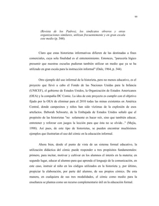 99
(Revista de los Padres), los sindicatos obreros y otras
organizaciones similares, utilizan frecuentemente y en gran escala
este medio (p. 344).
Claro que estas historietas informativas difieren de las destinadas a fines
comerciales, cuya sola finalidad es el entretenimiento. Entonces, "parecería lógico
presumir que nuestras escuelas pudieran también utilizar un medio que ya se ha
utilizado en gran escala para la instrucción informal" (Dale, 1964, p. 344).
Otro ejemplo del uso informal de la historieta, pero no menos educativo, es el
proyecto que llevó a cabo el Fondo de las Naciones Unidas para la Infancia
(UNICEF), el gobierno de Estados Unidos, la Organización de Estados Americanos
(OEA) y la compañía DC Comic. La idea de este proyecto es cumplir con el objetivo
fijado por la OEA de eliminar para el 2010 todas las minas existentes en América
Central, donde campesinos y niños han sido víctimas de la explosión de esos
artefactos. Deborah Schwartz, de la Embajada de Estados Unidos señaló que el
propósito de las historietas "no solamente es hacer reír, sino que también educar,
entretener y reforzar con juegos la lección para que ésta no se olvide..." (Mejía,
1998). Así pues, de este tipo de historietas, se pueden encontrar muchísimos
ejemplos que ilustrarían el uso del cómic en la educación informal.
Ahora bien, desde el punto de vista de un sistema formal educativo, la
utilización didáctica del cómic puede responder a tres propósitos fundamentales:
primero, para incitar, motivar y cultivar en los alumnos el interés en la materia; en
segundo lugar, educar al alumno para que aprenda el lenguaje de la comunicación, en
este caso, instruir al niño en los códigos utilizados en la historieta y, por último,
propiciar la elaboración, por parte del alumno, de sus propios cómics. De esta
manera, en cualquiera de sus tres modalidades, el cómic como medio para la
enseñanza se plantea como un recurso complementario útil en la educación formal.
 