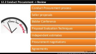 By: Anand Bobade (nmbobade@gmail.com) All rights reserved, 2015
12.2 Conduct Procurement -> Review
Conduct Procurement process
Seller proposals
Bidder Conference
Proposal Evaluation Techniques
Independent estimates
Procurement negotiations
Agreements
L : Lesson
 