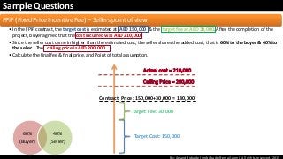 By: Anand Bobade (nmbobade@gmail.com) All rights reserved, 2015
Sample Questions
FPIF (Fixed Price Incentive Fee) – Sellers point of view
• In the FPIF contract, the target cost is estimated at AED 150,000 & the target fee at AED 30,000. After the completion of the
project, buyer agreed that the cost incurred was AED 210,000.
• Since the seller cost came in higher than the estimated cost, the seller shares the added cost; that is 60% to the buyer & 40% to
the seller. The ceiling price is AED 200,000.
• Calculate the final fee & final price, and Point of total assumption.
Target Cost: 150,000
Target Fee: 30,000
Contract Price: 150,000+30,000 = 180,000
60%
(Buyer)
40%
(Seller)
 