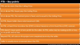 By: Anand Bobade (nmbobade@gmail.com) All rights reserved, 2015
PTA – Key points
PTA can be more than the Ceiling Price.
At or above PTA, buyer pays the Ceiling Price.
At or above PTA, the contract price is fixed, and is equal to the Ceiling Price.
At PTA, Buyer-Seller share ratio becomes 0:100.
At PTA, a Fixed Price Incentive Fee (FPIF) contract becomes a Firm Fixed Price (FFP) contract.
PTA doesn't mean point of zero profit for the seller. At PTA, seller may be making profit or loss,
or no profit and no loss.
Beyond PTA, all costs on the project are completely borne by the seller.
Seller is usually more concerned about the PTA.
 