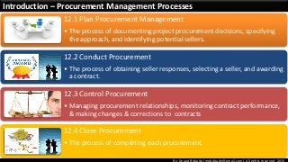 By: Anand Bobade (nmbobade@gmail.com) All rights reserved, 2015
Introduction – Procurement Management Processes
12.1 Plan Procurement Management
• The process of documenting project procurement decisions, specifying
the approach, and identifying potential sellers.
12.2 Conduct Procurement
• The process of obtaining seller responses, selecting a seller, and awarding
a contract.
12.3 Control Procurement
• Managing procurement relationships, monitoring contract performance,
& making changes & corrections to contracts
12.4 Close Procurement
• The process of completing each procurement.
 
