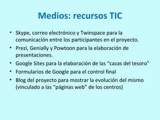 Medios: recursos TIC
• Skype, correo electrónico y Twinspace para la
comunicación entre los participantes en el proyecto.
• Prezi, Genially y Powtoon para la elaboración de
presentaciones.
• Google Sites para la elaboración de las “cazas del tesoro”
• Formularios de Google para el control final
• Blog del proyecto para mostrar la evolución del mismo
(vinculado a las “páginas web” de los centros)
 