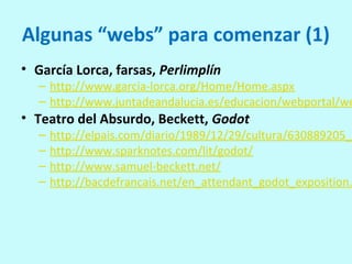 Algunas “webs” para comenzar (1)
• García Lorca, farsas, Perlimplín
– http://www.garcia-lorca.org/Home/Home.aspx
– http://www.juntadeandalucia.es/educacion/webportal/we
• Teatro del Absurdo, Beckett, Godot
– http://elpais.com/diario/1989/12/29/cultura/630889205_8
– http://www.sparknotes.com/lit/godot/
– http://www.samuel-beckett.net/
– http://bacdefrancais.net/en_attendant_godot_exposition.
 