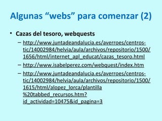 Algunas “webs” para comenzar (2)
• Cazas del tesoro, webquests
– http://www.juntadeandalucia.es/averroes/centros-
tic/14002984/helvia/aula/archivos/repositorio/1500/
1656/html/internet_apl_educat/cazas_tesoro.html
– http://www.isabelperez.com/webquest/index.htm
– http://www.juntadeandalucia.es/averroes/centros-
tic/14002984/helvia/aula/archivos/repositorio/1500/
1615/html/alopez_lorca/plantilla
%20tabbed_recursos.htm?
id_actividad=10475&id_pagina=3
 