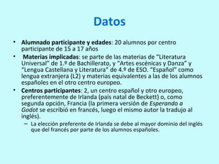 Datos
• Alumnado participante y edades: 20 alumnos por centro
participante de 15 a 17 años
• Materias implicadas: se parte de las materias de “Literatura
Universal” de 1.º de Bachillerato, y “Artes escénicas y Danza” y
“Lengua Castellana y Literatura” de 4.º de ESO. “Español” como
lengua extranjera (L2) y materias equivalentes a las de los alumnos
españoles en el otro centro europeo.
• Centros participantes: 2, un centro español y otro europeo,
preferentemente de Irlanda (país natal de Beckett) o, como
segunda opción, Francia (la primera versión de Esperando a
Godot se escribió en francés, luego el mismo autor la tradujo al
inglés).
– La elección preferente de Irlanda se debe al mayor dominio del inglés
que del francés por parte de los alumnos españoles.
 
