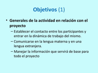 Objetivos (1)
• Generales de la actividad en relación con el
proyecto
– Establecer el contacto entre los participantes y
entrar en la dinámica de trabajo del mismo.
– Comunicarse en la lengua materna y en una
lengua extranjera.
– Manejar la información que servirá de base para
todo el proyecto
 