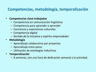 Competencias, metodología, temporalización
• Competencias clave trabajadas
– Competencia en comunicación lingüística
– Competencia para aprender a aprender
– Conciencia y expresiones culturales
– Competencia digital
– Sentido de la iniciativa y espíritu emprendedor
• Metodología
– Aprendizaje colaborativo por proyectos
– Aprendizaje entre pares
– Utilización de estrategias inductivas
• Temporalización
– 6 semanas, con una hora de dedicación semanal a la actividad.
 