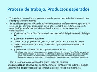 Proceso de trabajo. Productos esperados
• Tras dedicar una sesión a la presentación del proyecto y de las herramientas que
se emplearán en el mismo:
• Se establecen grupos mixtos de trabajo compuestos preferentemente por cuatro
alumnos. Los alumnos organizarán entre ellos la distribución de tareas para la
recopilación de información básica sobre los asuntos que se exponen a
continuación:):
– ¿Qué son las farsas? Las farsas en el teatro español del primer tercio del siglo
XX
– ¿Qué es el teatro del absurdo?
– García Lorca: grupo literario, temas, clasificación de sus obras de teatro
– Beckett: movimiento literario, temas, obras principales de su teatro del
absurdo
– ¿Qué es una “caza del tesoro”? ¿Cómo se estructura?
(En el apartado final de esta propuesta se recogen algunas direcciones “web” de las que podrían
partir los alumnos en su búsqueda de información. La lengua de trabajo preferente de cada
grupo será la del autor relacionado con la presentación y, en el caso de la presentación
dedicada a la explicación sobre la “caza del tesoro” la elegida por el coordinador del grupo).
• Con la información recopilada los grupos deberán elaborar
una presentación atractiva que se compartirá en TwinSpace y se subirá al blog de
seguimiento del proyecto a la que tendrán acceso el resto de compañeros.
 