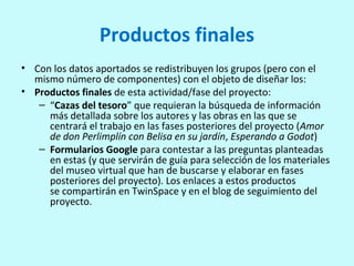 Productos finales
• Con los datos aportados se redistribuyen los grupos (pero con el
mismo número de componentes) con el objeto de diseñar los:
• Productos finales de esta actividad/fase del proyecto:
– “Cazas del tesoro” que requieran la búsqueda de información
más detallada sobre los autores y las obras en las que se
centrará el trabajo en las fases posteriores del proyecto (Amor
de don Perlimplín con Belisa en su jardín, Esperando a Godot)
– Formularios Google para contestar a las preguntas planteadas
en estas (y que servirán de guía para selección de los materiales
del museo virtual que han de buscarse y elaborar en fases
posteriores del proyecto). Los enlaces a estos productos
se compartirán en TwinSpace y en el blog de seguimiento del
proyecto.
 