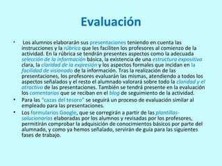 Evaluación
• Los alumnos elaborarán sus presentaciones teniendo en cuenta las
instrucciones y la rúbrica que les faciliten los profesores al comienzo de la
actividad. En la rúbrica se tendrán presentes aspectos como la adecuada
selección de la información básica, la existencia de una estructura expositiva
clara, la claridad de la expresión y los aspectos formales que incidan en la
facilidad de visionado de la información. Tras la realización de las
presentaciones, los profesores evaluarán las mismas, atendiendo a todos los
aspectos señalados y el resto el alumnado valorará sobre todo la claridad y el
atractivo de las presentaciones. También se tendrá presente en la evaluación
los comentarios que se reciban en el blog de seguimiento de la actividad.
• Para las “cazas del tesoro” se seguirá un proceso de evaluación similar al
empleado para las presentaciones.
• Los formularios Google, que se corregirán a partir de las plantillas-
solucionarios elaboradas por los alumnos y revisadas por los profesores,
permitirán comprobar la adquisición de conocimientos básicos por parte del
alumnado, y como ya hemos señalado, servirán de guía para las siguientes
fases de trabajo.
 
