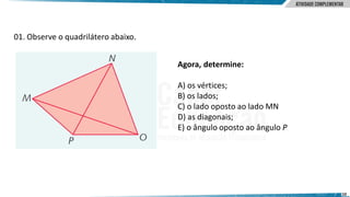 10
01. Observe o quadrilátero abaixo.
Agora, determine:
A) os vértices;
B) os lados;
C) o lado oposto ao lado MN
D) as diagonais;
E) o ângulo oposto ao ângulo P
 