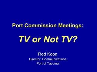 Port Commission Meetings: TV or Not TV? Rod Koon Director, Communications Port of Tacoma 