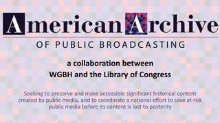 a collaboration between
WGBH and the Library of Congress
Seeking to preserve and make accessible significant historical content
created by public media, and to coordinate a national effort to save at-risk
public media before its content is lost to posterity
 