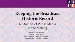 Keeping	
  the	
  Broadcast	
  	
  
Historic	
  Record	
  
An Archive of Public Media
in the Making
Karen Cariani, WGBH
Ca...