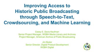Improving Access to
Historic Public Broadcasting
through Speech-to-Text,
Crowdsourcing, and Machine Learning
Casey E. Davis Kaufman
Senior Project Manager, WGBH Media Library and Archives
Project Manager, American Archive of Public Broadcasting
Jim Bodor
Senior Director, Digital Product Development
WGBH Digital
 