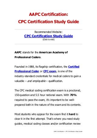 AAPC Certification – CPC Certification Study Guide
AAPC Certification:
CPC Certification Study Guide
Recommended Website:
CPC Certification Study Guide
(Click to visit)
AAPC stands for the American Academy of
Professional Coders.
Founded in 1988, its flagship certification, the Certified
Professional Coder or CPC exam, is one of the
industry-standard credentials for medical coders to gain a
valuable – and employable – qualification.
The CPC medical coding certification exam is a proctored,
150-question and 5.5 hour national exam. With 70%
required to pass the exam, it’s important to be well-
prepared both in the nature of the exam and its contents.
Most students who appear for the exam find it hard to
clear it in the first attempt. That’s where you need study
guides, medical coding classes and/or certification review
 