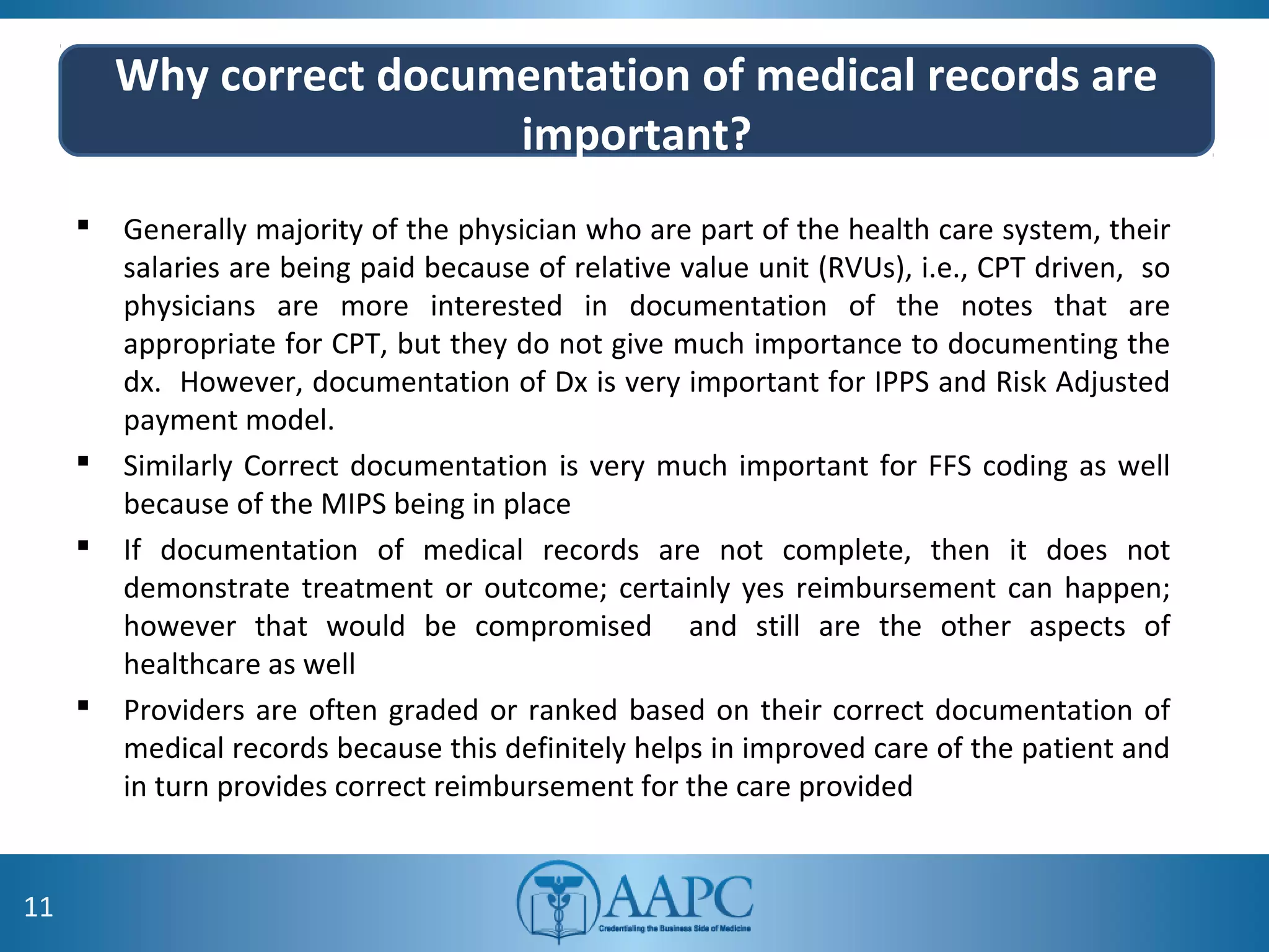 Why correct documentation of medical records are
important?
 Generally majority of the physician who are part of the health care system, their
salaries are being paid because of relative value unit (RVUs), i.e., CPT driven, so
physicians are more interested in documentation of the notes that are
appropriate for CPT, but they do not give much importance to documenting the
dx. However, documentation of Dx is very important for IPPS and Risk Adjusted
payment model.
 Similarly Correct documentation is very much important for FFS coding as well
because of the MIPS being in place
 If documentation of medical records are not complete, then it does not
demonstrate treatment or outcome; certainly yes reimbursement can happen;
however that would be compromised and still are the other aspects of
healthcare as well
 Providers are often graded or ranked based on their correct documentation of
medical records because this definitely helps in improved care of the patient and
in turn provides correct reimbursement for the care provided
11
 
