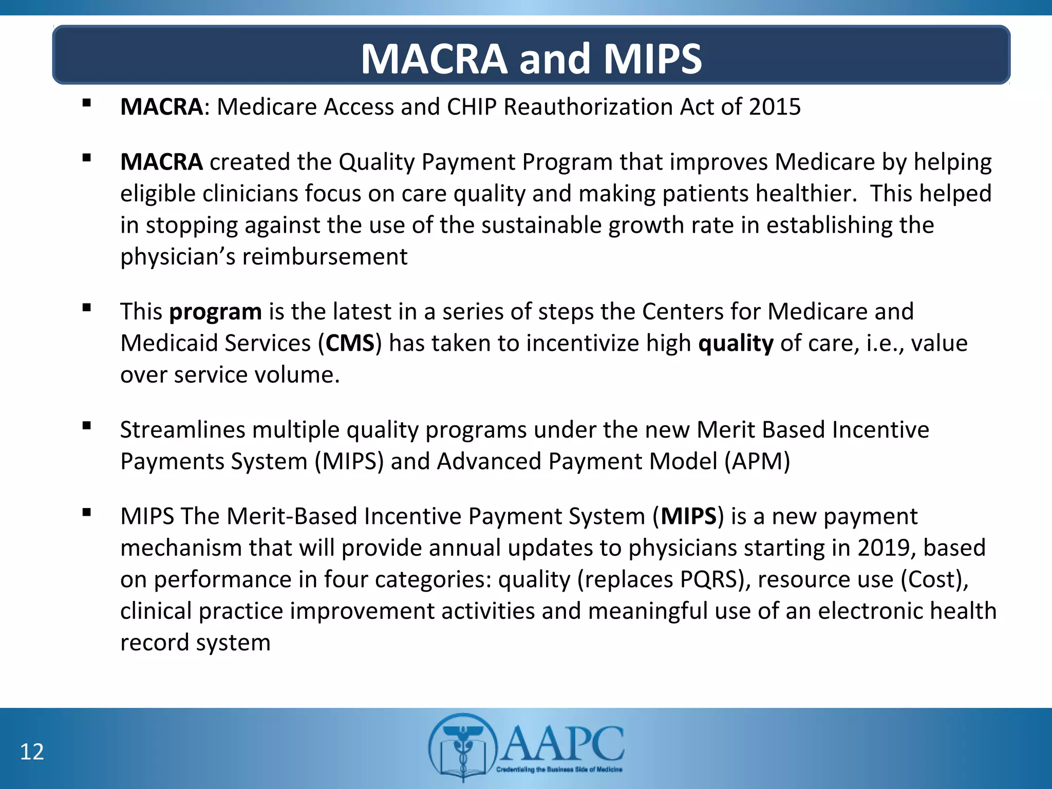 MACRA and MIPS
 MACRA: Medicare Access and CHIP Reauthorization Act of 2015
 MACRA created the Quality Payment Program that improves Medicare by helping
eligible clinicians focus on care quality and making patients healthier. This helped
in stopping against the use of the sustainable growth rate in establishing the
physician’s reimbursement
 This program is the latest in a series of steps the Centers for Medicare and
Medicaid Services (CMS) has taken to incentivize high quality of care, i.e., value
over service volume.
 Streamlines multiple quality programs under the new Merit Based Incentive
Payments System (MIPS) and Advanced Payment Model (APM)
 MIPS The Merit-Based Incentive Payment System (MIPS) is a new payment
mechanism that will provide annual updates to physicians starting in 2019, based
on performance in four categories: quality (replaces PQRS), resource use (Cost),
clinical practice improvement activities and meaningful use of an electronic health
record system
12
 