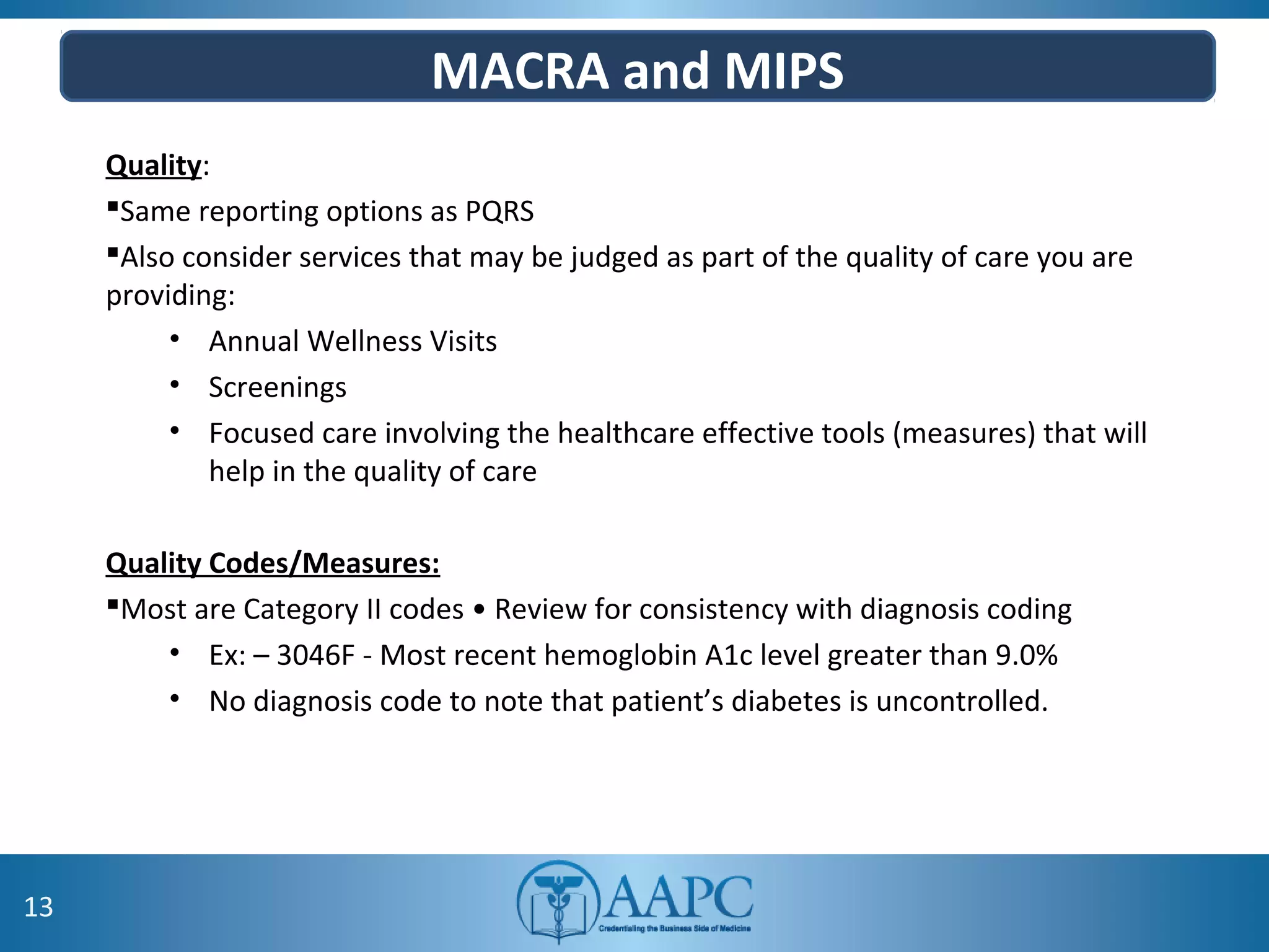 MACRA and MIPS
Quality:
Same reporting options as PQRS
Also consider services that may be judged as part of the quality of care you are
providing:
• Annual Wellness Visits
• Screenings
• Focused care involving the healthcare effective tools (measures) that will
help in the quality of care
Quality Codes/Measures:
Most are Category II codes • Review for consistency with diagnosis coding
• Ex: – 3046F - Most recent hemoglobin A1c level greater than 9.0%
• No diagnosis code to note that patient’s diabetes is uncontrolled.
13
 
