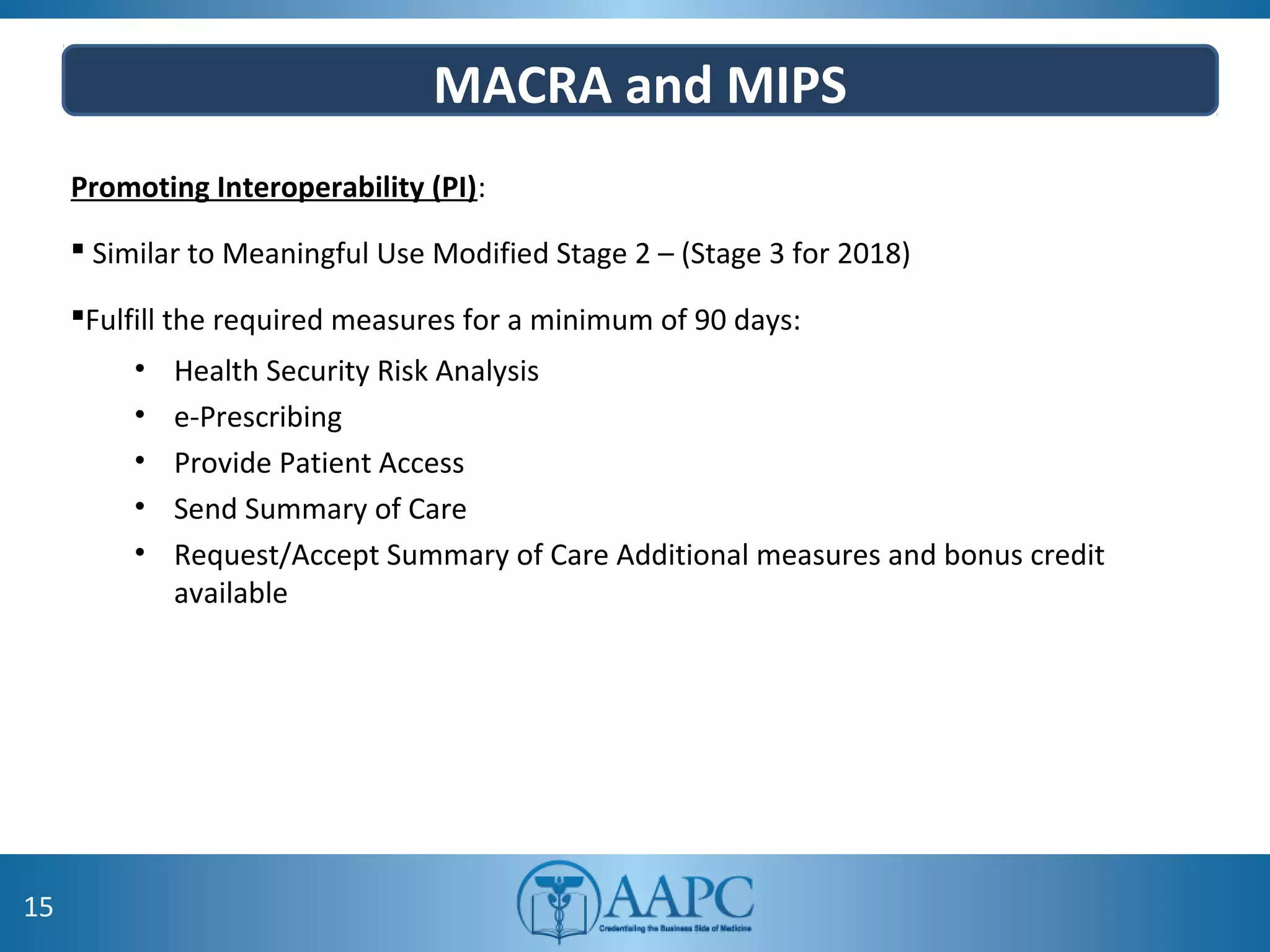 MACRA and MIPS
Promoting Interoperability (PI):
 Similar to Meaningful Use Modified Stage 2 – (Stage 3 for 2018)
Fulfill the required measures for a minimum of 90 days:
• Health Security Risk Analysis
• e-Prescribing
• Provide Patient Access
• Send Summary of Care
• Request/Accept Summary of Care Additional measures and bonus credit
available
15
 