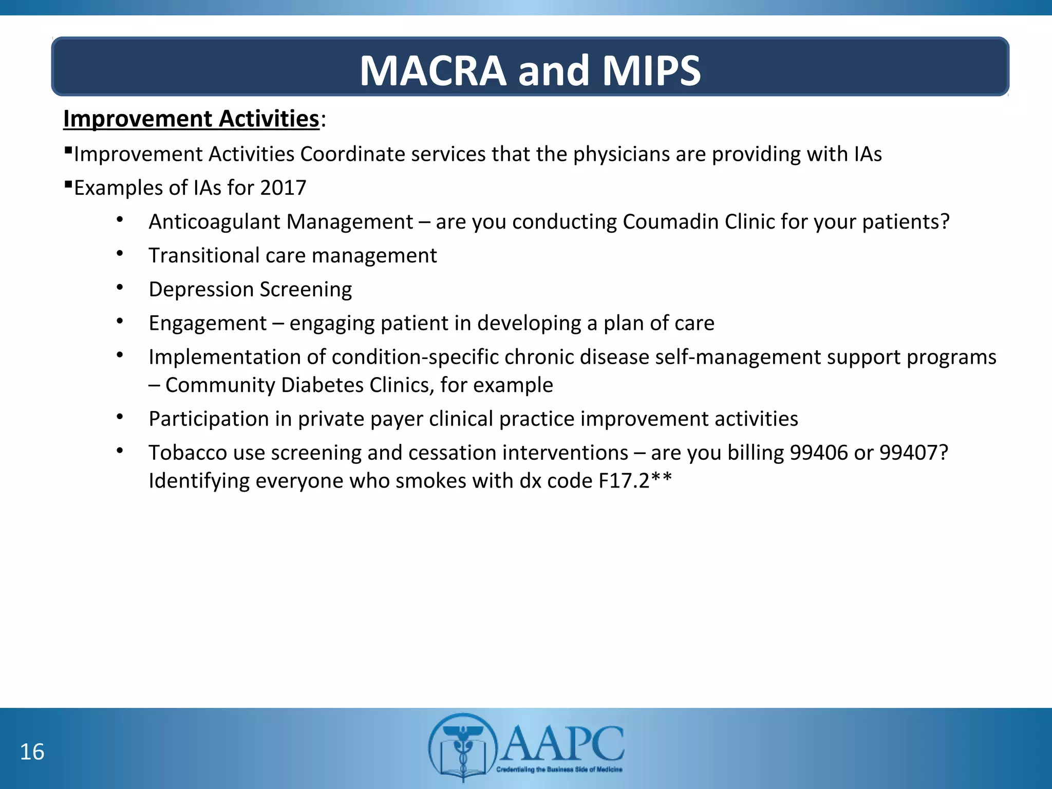 MACRA and MIPS
Improvement Activities:
Improvement Activities Coordinate services that the physicians are providing with IAs
Examples of IAs for 2017
• Anticoagulant Management – are you conducting Coumadin Clinic for your patients?
• Transitional care management
• Depression Screening
• Engagement – engaging patient in developing a plan of care
• Implementation of condition-specific chronic disease self-management support programs
– Community Diabetes Clinics, for example
• Participation in private payer clinical practice improvement activities
• Tobacco use screening and cessation interventions – are you billing 99406 or 99407?
Identifying everyone who smokes with dx code F17.2**
16
 