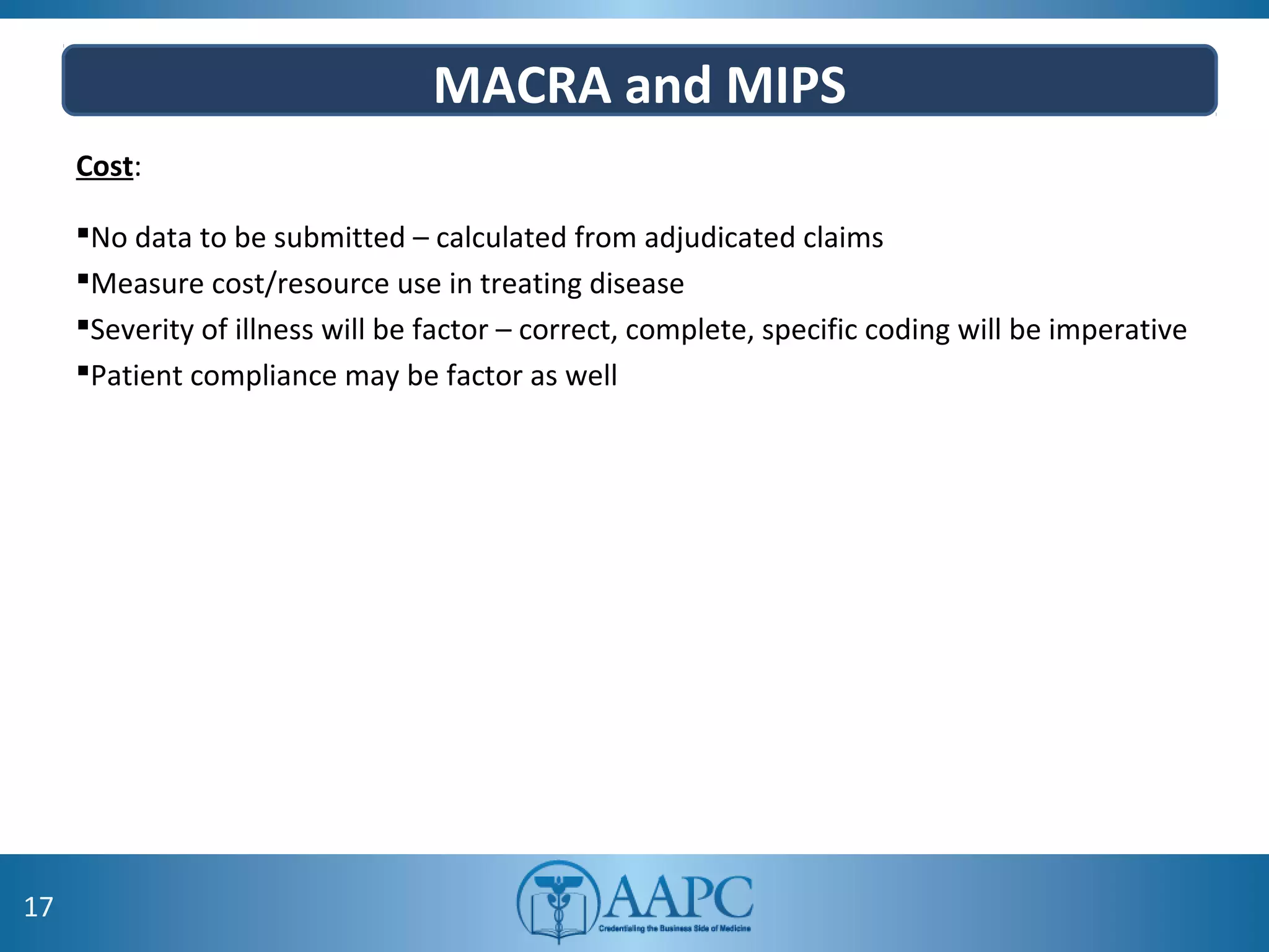 MACRA and MIPS
Cost:
No data to be submitted – calculated from adjudicated claims
Measure cost/resource use in treating disease
Severity of illness will be factor – correct, complete, specific coding will be imperative
Patient compliance may be factor as well
17
 