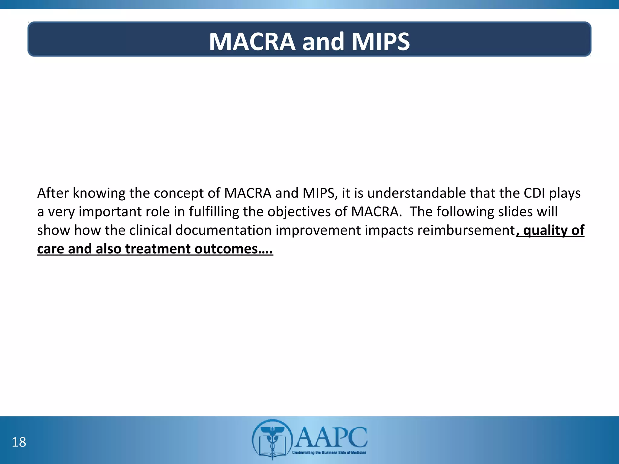 MACRA and MIPS
After knowing the concept of MACRA and MIPS, it is understandable that the CDI plays
a very important role in fulfilling the objectives of MACRA. The following slides will
show how the clinical documentation improvement impacts reimbursement, quality of
care and also treatment outcomes….
18
 