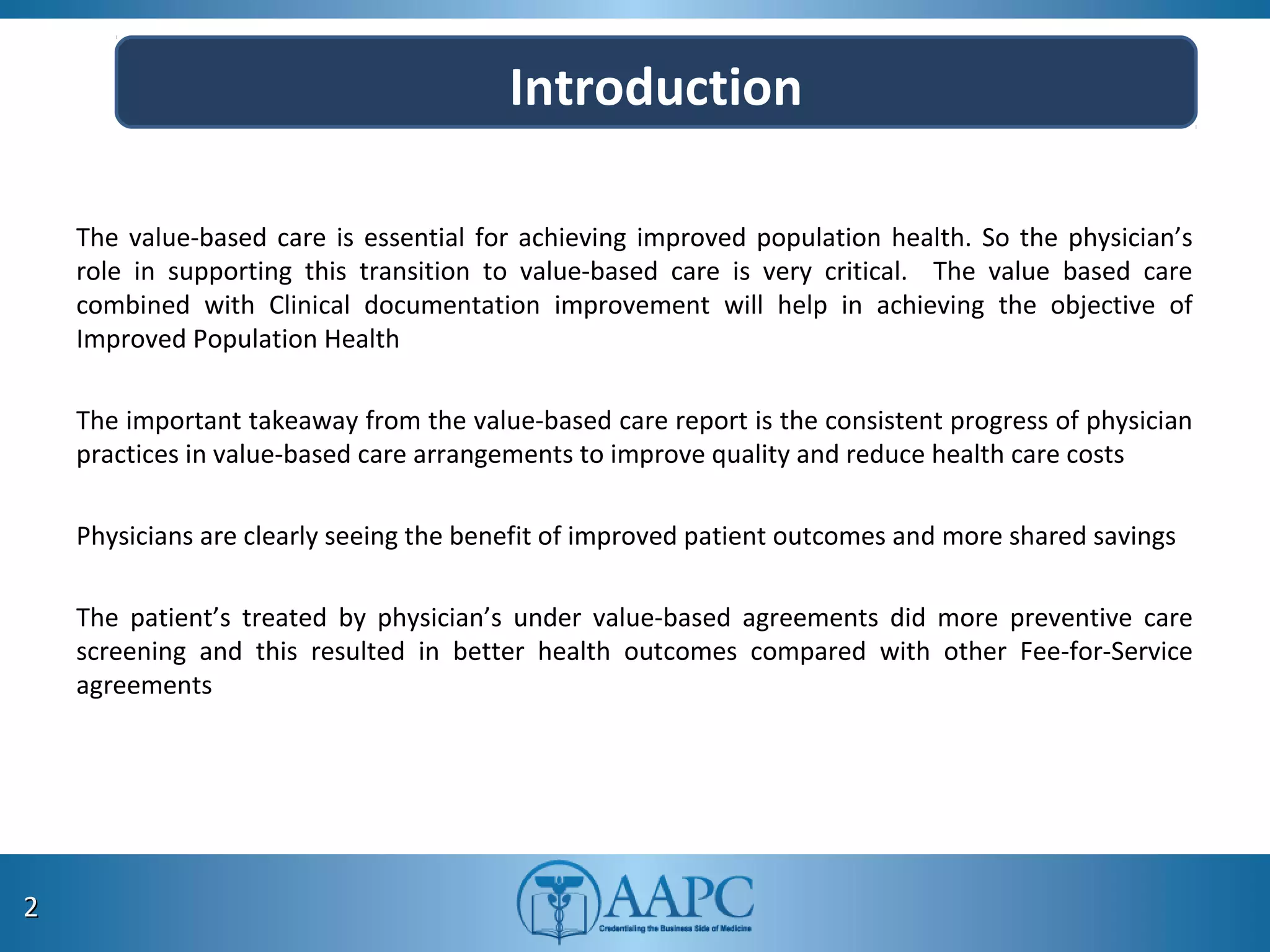 The value-based care is essential for achieving improved population health. So the physician’s
role in supporting this transition to value-based care is very critical. The value based care
combined with Clinical documentation improvement will help in achieving the objective of
Improved Population Health
The important takeaway from the value-based care report is the consistent progress of physician
practices in value-based care arrangements to improve quality and reduce health care costs
Physicians are clearly seeing the benefit of improved patient outcomes and more shared savings
The patient’s treated by physician’s under value-based agreements did more preventive care
screening and this resulted in better health outcomes compared with other Fee-for-Service
agreements
22
Introduction
 