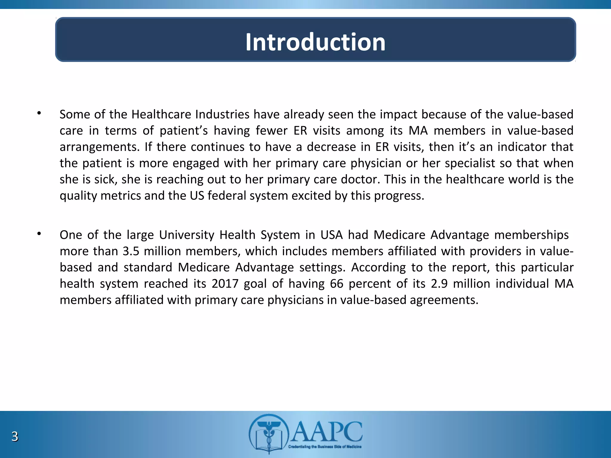 • Some of the Healthcare Industries have already seen the impact because of the value-based
care in terms of patient’s having fewer ER visits among its MA members in value-based
arrangements. If there continues to have a decrease in ER visits, then it’s an indicator that
the patient is more engaged with her primary care physician or her specialist so that when
she is sick, she is reaching out to her primary care doctor. This in the healthcare world is the
quality metrics and the US federal system excited by this progress.
• One of the large University Health System in USA had Medicare Advantage memberships
more than 3.5 million members, which includes members affiliated with providers in value-
based and standard Medicare Advantage settings. According to the report, this particular
health system reached its 2017 goal of having 66 percent of its 2.9 million individual MA
members affiliated with primary care physicians in value-based agreements.
33
Introduction
 
