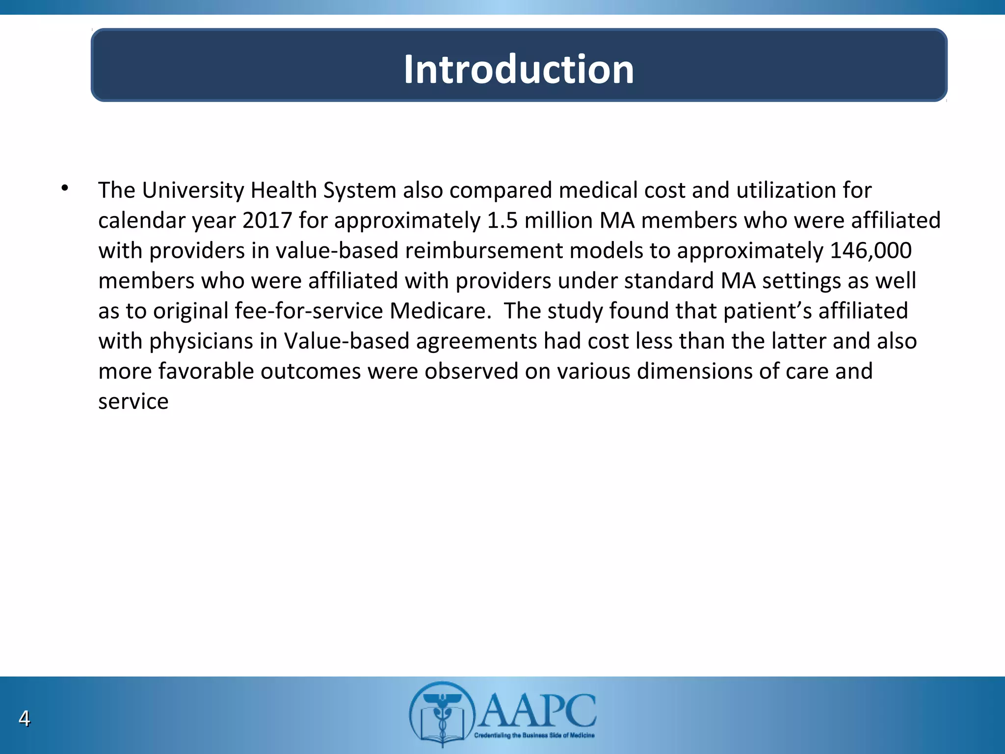 • The University Health System also compared medical cost and utilization for
calendar year 2017 for approximately 1.5 million MA members who were affiliated
with providers in value-based reimbursement models to approximately 146,000
members who were affiliated with providers under standard MA settings as well
as to original fee-for-service Medicare. The study found that patient’s affiliated
with physicians in Value-based agreements had cost less than the latter and also
more favorable outcomes were observed on various dimensions of care and
service
44
Introduction
 