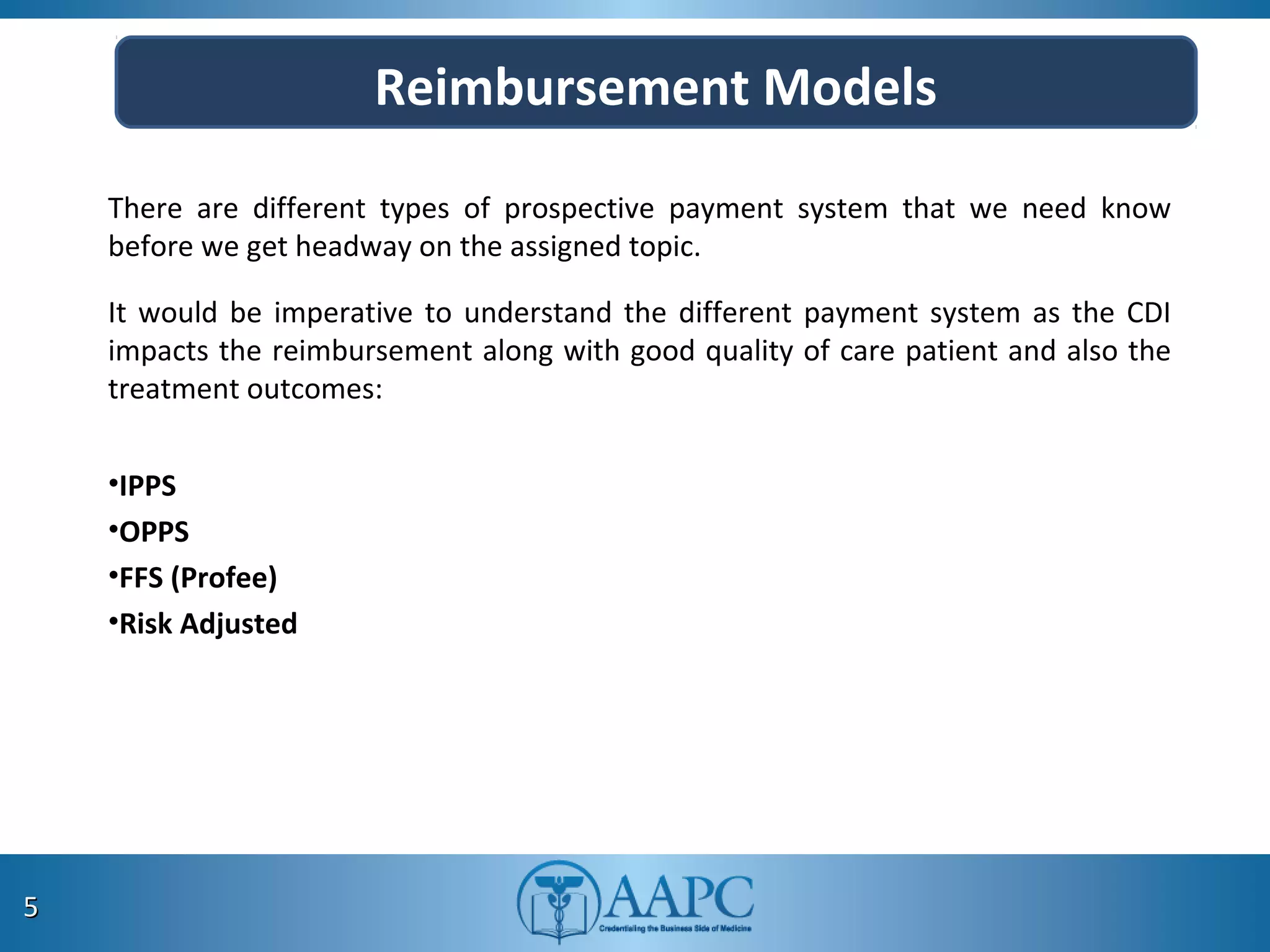 Reimbursement Models
There are different types of prospective payment system that we need know
before we get headway on the assigned topic.
It would be imperative to understand the different payment system as the CDI
impacts the reimbursement along with good quality of care patient and also the
treatment outcomes:
•IPPS
•OPPS
•FFS (Profee)
•Risk Adjusted
55
 