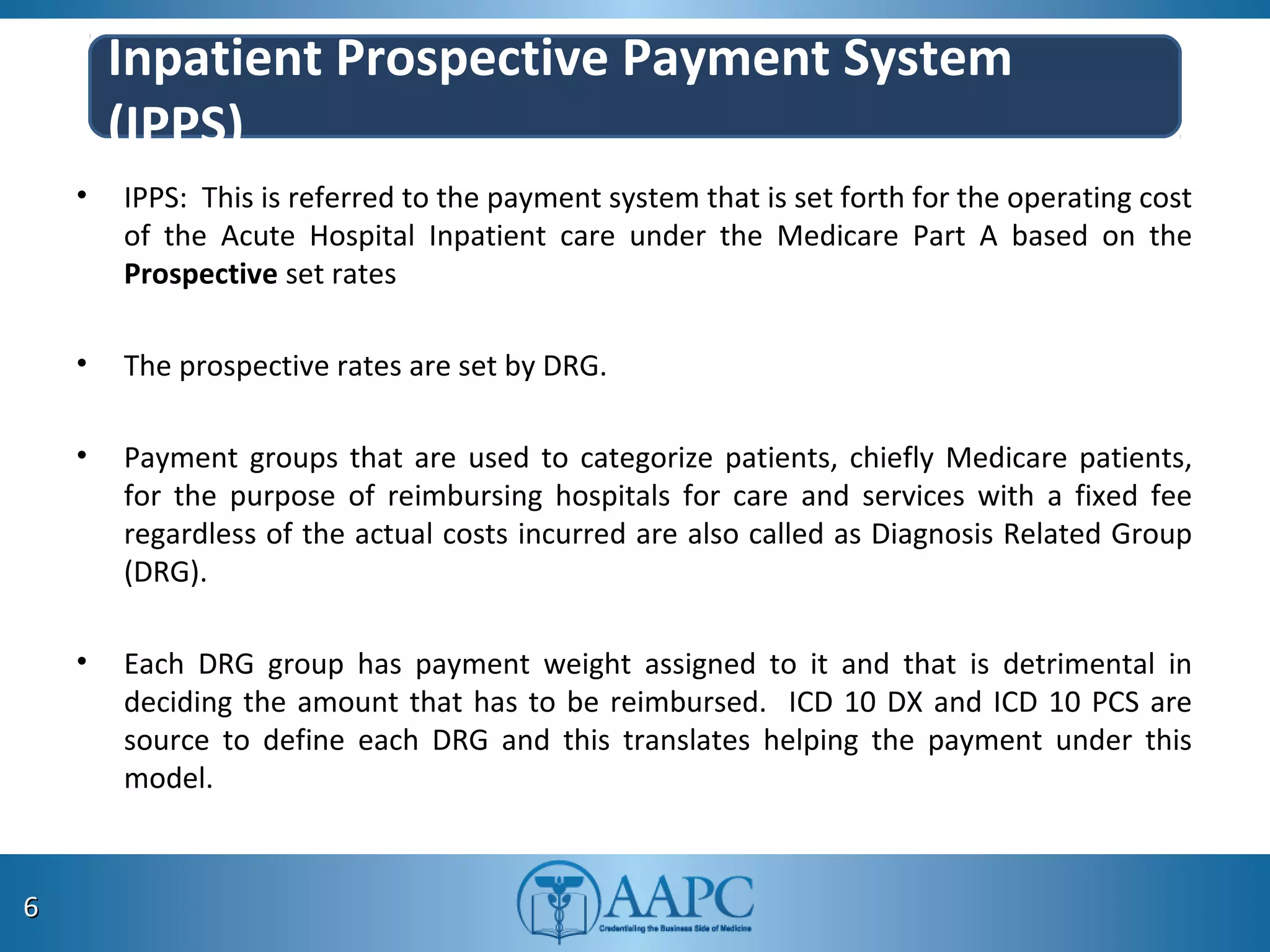 Inpatient Prospective Payment System
(IPPS)
• IPPS: This is referred to the payment system that is set forth for the operating cost
of the Acute Hospital Inpatient care under the Medicare Part A based on the
Prospective set rates
• The prospective rates are set by DRG.
• Payment groups that are used to categorize patients, chiefly Medicare patients,
for the purpose of reimbursing hospitals for care and services with a fixed fee
regardless of the actual costs incurred are also called as Diagnosis Related Group
(DRG).
• Each DRG group has payment weight assigned to it and that is detrimental in
deciding the amount that has to be reimbursed. ICD 10 DX and ICD 10 PCS are
source to define each DRG and this translates helping the payment under this
model.
66
 