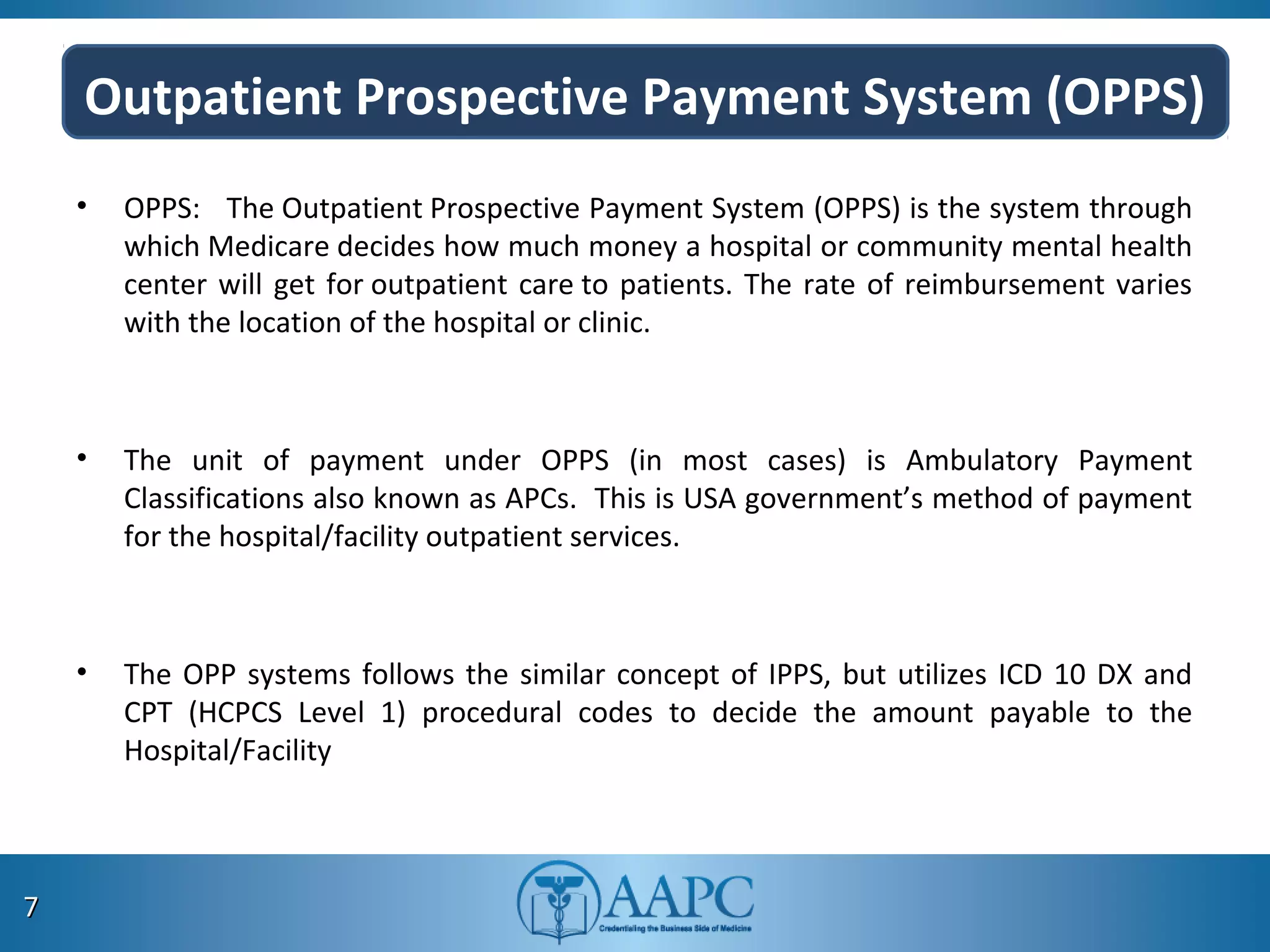 Outpatient Prospective Payment System (OPPS)
• OPPS: The Outpatient Prospective Payment System (OPPS) is the system through
which Medicare decides how much money a hospital or community mental health
center will get for outpatient care to patients. The rate of reimbursement varies
with the location of the hospital or clinic.
• The unit of payment under OPPS (in most cases) is Ambulatory Payment
Classifications also known as APCs. This is USA government’s method of payment
for the hospital/facility outpatient services.
• The OPP systems follows the similar concept of IPPS, but utilizes ICD 10 DX and
CPT (HCPCS Level 1) procedural codes to decide the amount payable to the
Hospital/Facility
77
 