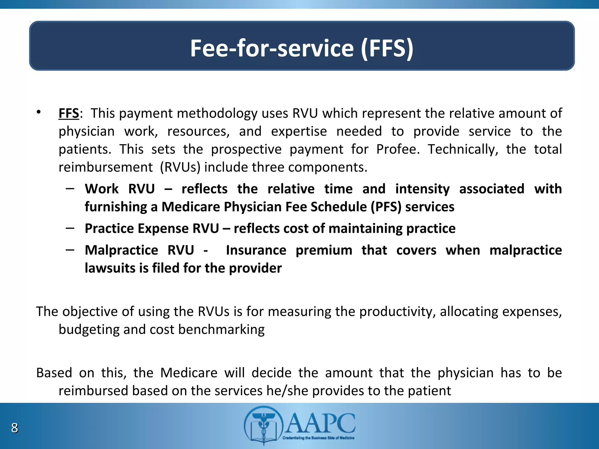 Fee-for-service (FFS)
• FFS: This payment methodology uses RVU which represent the relative amount of
physician work, resources, and expertise needed to provide service to the
patients. This sets the prospective payment for Profee. Technically, the total
reimbursement (RVUs) include three components.
– Work RVU – reflects the relative time and intensity associated with
furnishing a Medicare Physician Fee Schedule (PFS) services
– Practice Expense RVU – reflects cost of maintaining practice
– Malpractice RVU - Insurance premium that covers when malpractice
lawsuits is filed for the provider
The objective of using the RVUs is for measuring the productivity, allocating expenses,
budgeting and cost benchmarking
Based on this, the Medicare will decide the amount that the physician has to be
reimbursed based on the services he/she provides to the patient
88
 