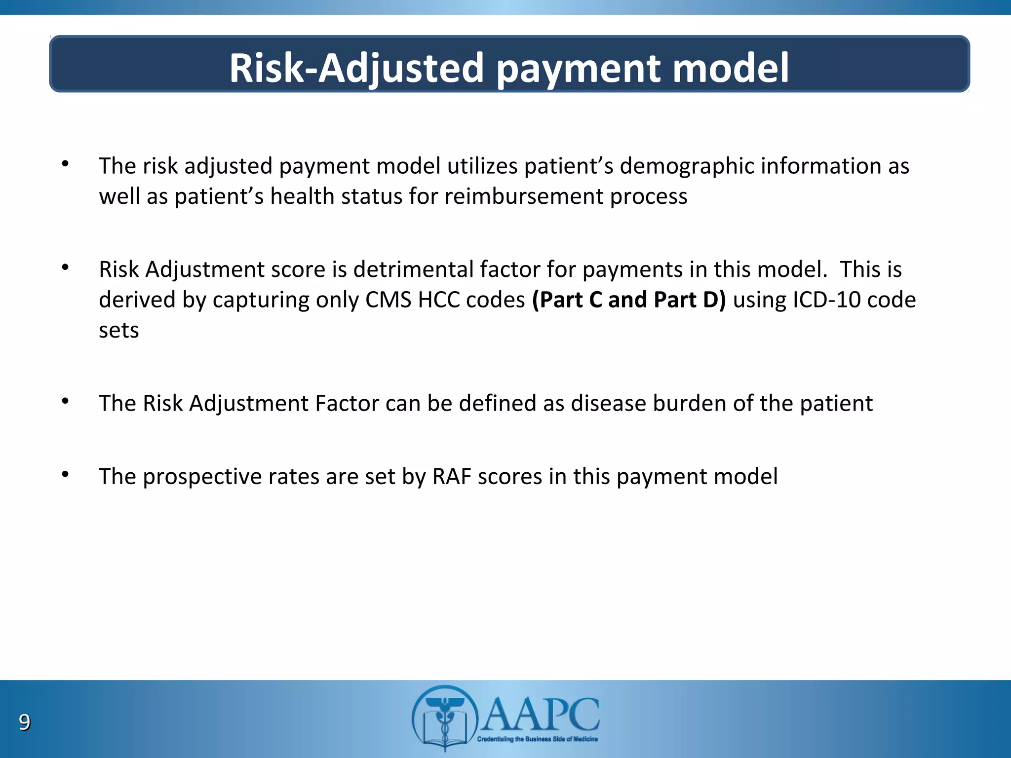 Risk-Adjusted payment model
• The risk adjusted payment model utilizes patient’s demographic information as
well as patient’s health status for reimbursement process
• Risk Adjustment score is detrimental factor for payments in this model. This is
derived by capturing only CMS HCC codes (Part C and Part D) using ICD-10 code
sets
• The Risk Adjustment Factor can be defined as disease burden of the patient
• The prospective rates are set by RAF scores in this payment model
99
 