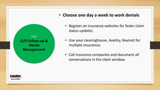 7 of 7
A/R Follow-up &
Denial
Management
• Choose one day a week to work denials
• Register on insurance websites for faster claim
status updates.
• Use your clearinghouse, Availity, Navinet for
multiple insurances
• Call insurance companies and document all
conversations in the claim window
 