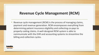 Revenue Cycle Management (RCM)
• Revenue cycle management (RCM) is the process of managing claims,
payment and revenue generation. RCM encompasses everything from
determining patient insurance eligibility and collecting co-pays to
properly coding claims. A well-designed RCM system is able to
communicate with the EHR and accounting systems to streamline the
billing and collection cycles.
 