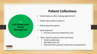 7 of 7
A/R Follow-up &
Denial
Management
Patient Collections
• Collect balance when making appointment
• Collect when patient comes in
• Online payment options
• Send statement
• Limit the amount of statements sent
• Have a plan for patients who cannot pay
• Send to collections
• Bad debt write-off
• Dismissal from practice (review the consequences)
 