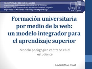 Formación universitaria
por medio de la web:
un modelo integrador para
el aprendizaje superior
Modelo pedagógico centrado en el
estudiante
ALBA ALICIA PALMA CEDANO
 