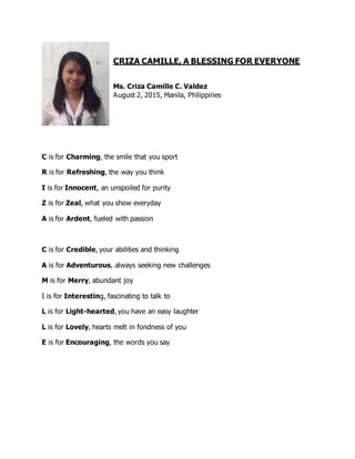 CRIZA CAMILLE, A BLESSING FOR EVERYONE
Ms. Criza Camille C. Valdez
August 2, 2015, Manila, Philippines
C is for Charming, the smile that you sport
R is for Refreshing, the way you think
I is for Innocent, an unspoiled for purity
Z is for Zeal, what you show everyday
A is for Ardent, fueled with passion
C is for Credible, your abilities and thinking
A is for Adventurous, always seeking new challenges
M is for Merry, abundant joy
I is for Interesting, fascinating to talk to
L is for Light-hearted, you have an easy laughter
L is for Lovely, hearts melt in fondness of you
E is for Encouraging, the words you say
 