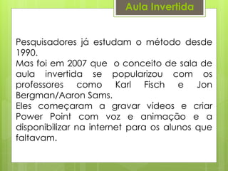 Aula Invertida
Pesquisadores já estudam o método desde
1990.
Mas foi em 2007 que o conceito de sala de
aula invertida se popularizou com os
professores como Karl Fisch e Jon
Bergman/Aaron Sams.
Eles começaram a gravar vídeos e criar
Power Point com voz e animação e a
disponibilizar na internet para os alunos que
faltavam.
 