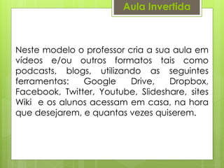 Aula Invertida
Neste modelo o professor cria a sua aula em
vídeos e/ou outros formatos tais como
podcasts, blogs, utilizando as seguintes
ferramentas: Google Drive, Dropbox,
Facebook, Twitter, Youtube, Slideshare, sites
Wiki e os alunos acessam em casa, na hora
que desejarem, e quantas vezes quiserem.
 