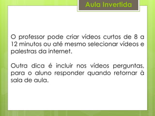 Aula Invertida
O professor pode criar vídeos curtos de 8 a
12 minutos ou até mesmo selecionar vídeos e
palestras da internet.
Outra dica é incluir nos vídeos perguntas,
para o aluno responder quando retornar à
sala de aula.
 