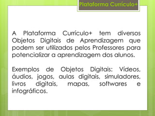 Plataforma Currículo+
A Plataforma Currículo+ tem diversos
Objetos Digitais de Aprendizagem que
podem ser utilizados pelos Professores para
potencializar a aprendizagem dos alunos.
Exemplos de Objetos Digitais: Vídeos,
áudios, jogos, aulas digitais, simuladores,
livros digitais, mapas, softwares e
infográficos.
 